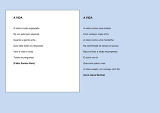 A VIDA                        A VIDA


A vida é muito engraçada      A vida é como uma música

De um jeito bem especial.     Com começo, meio e fim.

Quando a gente acha           A vida é como uma montanha

Que sabe todas as respostas   Na caminhada se cansa um pouco

Vem a vida e muda             Mas no final, a visão recompensa.

Todas as perguntas.           É como um rio

(Fábio Santos Reis)           Que corre para o mar.

                              A vida é assim, um começo com fim.

                              (Ioná Jesus Santos)
 