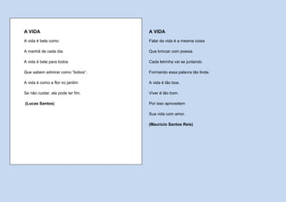 A VIDA                             A VIDA
A vida é bela como                 Falar da vida é a mesma coisa

A manhã de cada dia.               Que brincar com poesia.

A vida é bela para todos           Cada letrinha vai se juntando

Que sabem admirar como “bobos”.    Formando essa palavra tão linda.

A vida é como a flor no jardim     A vida é tão boa.

Se não cuidar, ela pode ter fim.   Viver é tão bom.

(Lucas Santos)                     Por isso aproveitem

                                   Sua vida com amor.

                                   (Maurício Santos Reis)
 
