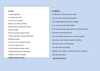 A vida                                 A VIDA É...
A vida é algo belo.                    A vida é ter o mundo e só querer você.

O começo de um fim.                    É ter um amor e não poder demonstrar.
Um fim de um começo.
                                       É ter muitas alegrias e só querer tristezas.
Mesmo com vários caminhos.
                                       É ver sua boca e não poder beijá-la.
Só que temos que olhar para frente
                                       É ter vários corpos e querer apenas o seu para acariciar.
E para os lados

Para nunca fazer nada de errado.       É te amar e não poder assumir.

O tempo não altera nossas esperanças   É ter a vida toda e poder curtir um único momento.
Ele apenas passa.
                                       Isso que é a vida: cheias de manias e defeitos.
A vida é como uma brisa de verão
                                       Que nos faz sorrir com delicadeza
Um sol em pleno inverno
                                       e nos faz sofrer com tristeza.
Uma primavera em pleno outono.

Simplesmente não tem explicação.       Aprender com a vida é um exemplo de amor e amizade.

É algo que vem do coração.             Faça isso de verdade.

(Raiane da Silva Alves)
                                       (Tainá Bonfim Silva)
 