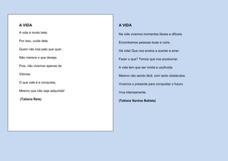 A VIDA                          A VIDA
A vida é muito bela.            Na vida vivemos momentos fáceis e difíceis.

Por isso, cuide dela.           Encontramos pessoas boas e ruins.

Quem não luta pelo que quer,    Há vida! Que nos ensina a acertar e errar.

Não merece o que deseja.        Fazer o que? Temos que nos acostumar.

Pois, não vivemos apenas de     A vida tem que ser vivida e usufruída.

Vitórias.                       Mesmo não sendo fácil, com tanto obstáculos.

O que vale é a conquista,       Vivamos o presente para conquistar o futuro.

Mesmo que não seja adquirida!   Viva intensamente.

(Tatiana Reis)                  (Tatiane Santos Batista)
 
