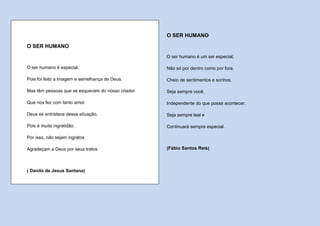 O SER HUMANO

O SER HUMANO
                                                   O ser humano é um ser especial,

O ser humano é especial,                           Não só por dentro como por fora.

Pois foi feito a imagem e semelhança de Deus.      Cheio de sentimentos e sonhos.

Mas têm pessoas que se esquecem do nosso criador   Seja sempre você,

Que nos fez com tanto amor.                        Independente do que possa acontecer.

Deus se entristece dessa situação,                 Seja sempre leal e

Pois é muita ingratidão.                           Continuará sempre especial.

Por isso, não sejam ingratos

Agradeçam a Deus por seus tratos.                  (Fábio Santos Reis)



( Danilo de Jesus Santana)
 