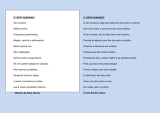 O SER HUMANO                      O SER HUMANO
Ser humano:                       O ser humano é algo que Deus fez com amor e carinho.

Dádiva divina.                    Deu-nos a vida, e junto com ela o livre arbítrio.

Possuímos sentimentos:            O ser humano não foi feito para viver sozinho,

Alegria, carinho e sofrimentos.   Precisa de alguém para lhe dar amor e carinho.

Assim somos nós.                  Amamos e devemos ser amados

Sem explicação.                   Porque para isso fomos criados.

Somos como a peça-chave           Precisamos dar o nosso melhor e as pessoas ajudar

De um quebra-cabeça do coração.   Para que Deus nos possa elogiar.

Para sermos completos,            Fomos criados com uma missão,

Devemos honrar a todos,           E dela Deus não abre mão:

e assim, honraremos a alma        Amar uns aos outros e viver

que é nosso verdadeiro tesouro.   Em união, paz e conforto.

 (Raiane da Silva Alves)          (Tainá Bonfim Silva)
 