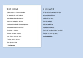 O SER HUMANO                            O SER HUMANO

O ser humano é muito complicado.        O ser humano precisa de carinho

As pessoas que mais amamos              Em todo seu caminho.

São as que mais machucamos.             Seja novo ou velho

Queremos que sejam perfeitos            Precisa de afeto.

Esquecendo-nos que somos imperfeitos.   Precisa de sonhos

Somos apenas seres humanos:             Alegria e companhia.

Amadores e amáveis.                     Pois o ser humano só será completo

Acredite nos seus sonhos,               Se tiver um amor por perto.

Eles podem tornar-se reais.             (Tatiane Santos)

Por isso, amem sempre,

Com ternura e paz.

( Tatiana Reis)
 