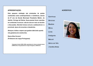 APRESENTAÇÃO:                                                                                            ACRÓSTICO:
Esta pequena antologia são produções de poetas
conhecidos como contemporâneos e românticos, alunos
                                                                                     Carinhosa
do 8º ano da Escola Municipal Presidente Médici, do
distrito: Córrego de Pedras. Suas poesias foram nascidas                             Amorosa
em ambientes incomuns: sala de aula em meio ao barulho
e discussões. Abordam temas comuns a adolescência e a                                Realista
juventude, época de encantos e desalentos.
                                                                                     Ótima
Abraços a todos e espero que gostem dele tanto quanto
                                                                                     Linda
nós gostamos de construí-los.

Elania Silva Ferreira¹                                                               Inteligente
(Professora de Língua Portuguesa)
                                                                                     Natural

                                                                                     Adora ser feliz.
      *Graduada em letras (UESB, 2005), especialista em Leitura e produção textual
      (UNIME-2010) e Pós-graduanda em Língua Portuguesa ( UESB-2012).
                                                                                     ( Carolina Alves)
 