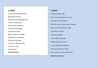 O AMOR                          O AMOR
O amor é um sentimento forte.   A vida dá muitas voltas.

Algo bonito de se vê.           Mas, um dia, ela bate na sua porta.
Mesmo que às vezes faça doer.
                                A vida tem muitas tristezas,
O amor é vergonhoso.
                                Mas como você eu quero casar na igreja.
Mas, às vezes é gostoso.
                                Penso em te ver tão linda no altar
Com ele vem felicidade

E também amizade.               E quando eu te beijar,

Mas, às vezes vem solidão       Você vai se arrepiar.
Misturado com ingratidão.
                                A vida é feita de emoção.
Ainda bem que passa
                                Quando estou ao seu lado
Uma vez ou duas na praça.
                                O meu coração fica acelerado.
O amor é o amor

E é tão bom!!!                  O meu ser precisa de carinho

(Carolina Alves)                E com você, não serei mais sozinho.

                                (Daniel S. Cassimiro)
 