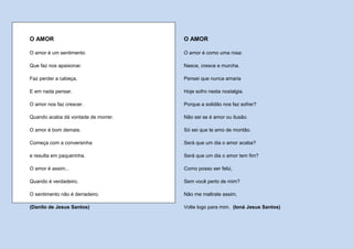 O AMOR                               O AMOR

O amor é um sentimento               O amor é como uma rosa:

Que faz nos apaixonar.               Nasce, cresce e murcha.

Faz perder a cabeça,                 Pensei que nunca amaria

E em nada pensar.                    Hoje sofro nesta nostalgia.

O amor nos faz crescer.              Porque a solidão nos faz sofrer?

Quando acaba dá vontade de morrer.   Não sei se é amor ou ilusão.

O amor é bom demais.                 Só sei que te amo de montão.

Começa com a conversinha             Será que um dia o amor acaba?

e resulta em paquerinha.             Será que um dia o amor tem fim?

O amor é assim...                    Como posso ser feliz,

Quando é verdadeiro,                 Sem você perto de mim?

O sentimento não é derradeiro.       Não me maltrate assim,

(Danilo de Jesus Santos)             Volte logo para mim. (Ioná Jesus Santos)
 