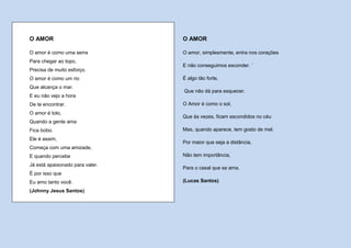 O AMOR                           O AMOR

O amor é como uma serra          O amor, simplesmente, entra nos corações
Para chegar ao topo,
                                 E não conseguimos esconder. `
Precisa de muito esforço.
O amor é como um rio             É algo tão forte,
Que alcança o mar.
                                 Que não dá para esquecer.
E eu não vejo a hora
De te encontrar.                 O Amor é como o sol,
O amor é tolo,
                                 Que às vezes, ficam escondidos no céu
Quando a gente ama
Fica bobo.                       Mas, quando aparece, tem gosto de mel.
Ele é assim,
                                 Por maior que seja a distância,
Começa com uma amizade,
E quando percebe                 Não tem importância,
Já está apaixonado para valer.
                                 Para o casal que se ama.
É por isso que
Eu amo tanto você.               (Lucas Santos)

(Johnny Jesus Santos)
 