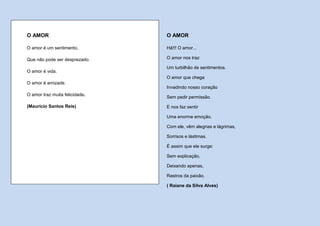 O AMOR                          O AMOR

O amor é um sentimento,         Há!!! O amor...

Que não pode ser desprezado.    O amor nos traz

                                Um turbilhão de sentimentos.
O amor é vida.
                                O amor que chega
O amor é amizade.
                                Invadindo nosso coração
O amor traz muita felicidade.
                                Sem pedir permissão.

(Maurício Santos Reis)          E nos faz sentir

                                Uma enorme emoção.

                                Com ele, vêm alegrias e lágrimas,

                                Sorrisos e lástimas.

                                É assim que ele surge:

                                Sem explicação,

                                Deixando apenas,

                                Rastros da paixão.

                                ( Raiane da Silva Alves)
 