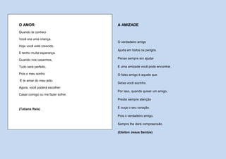 O AMOR                             A AMIZADE
Quando te conheci

Você era uma criança.
                                   O verdadeiro amigo
Hoje você está crescido.
                                   Ajuda em todos os perigos.
E tenho muita esperança.

Quando nos casarmos,               Pense sempre em ajudar

Tudo será perfeito,                E uma amizade você pode encontrar.

Pois o meu sonho                   O falso amigo é aquele que
É te amar do meu jeito.
                                   Deixa você sozinho.
Agora, você poderá escolher:
                                   Por isso, quando quiser um amigo,
Casar comigo ou me fazer sofrer.
                                   Preste sempre atenção


(Tatiana Reis)                     E ouça o seu coração.

                                   Pois o verdadeiro amigo,

                                   Sempre lhe dará compreensão.

                                   (Cleiton Jesus Santos)
 