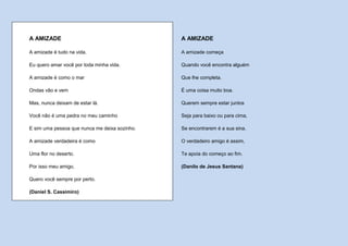 A AMIZADE                                      A AMIZADE

A amizade é tudo na vida.                      A amizade começa

Eu quero amar você por toda minha vida.        Quando você encontra alguém

A amizade é como o mar                         Que lhe completa.

Ondas vão e vem                                É uma coisa muito boa.

Mas, nunca deixam de estar lá.                 Querem sempre estar juntos

Você não é uma pedra no meu caminho            Seja para baixo ou para cima,

E sim uma pessoa que nunca me deixa sozinho.   Se encontrarem é a sua sina.

A amizade verdadeira é como                    O verdadeiro amigo é assim,

Uma flor no deserto.                           Te apoia do começo ao fim.

Por isso meu amigo,                            (Danilo de Jesus Santana)

Quero você sempre por perto.

(Daniel S. Cassimiro)
 