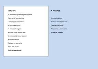 AMIZADE                                A AMIZADE

A amizade surge sem a gente esperar.

Vem de dia, vem de noite,              A amizade é tudo.

Um amigo te presentear.                Sem ela não dá para viver.

A amizade é bonita.                    Para sermos felizes,

A amizade é singela.                   Precisamos a ela recorrer.

Portanto cuide sempre dela.            (Lucas S. Santos)

A amizade não bate na porta.

Entra sem avisar,

Se bater na sua porta,

Abra sem vacilar.

(Ioná Jesus Santos)
 