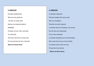 A AMIZADE                              A AMIZADE

Amizade simplesmente.                  A amizade é algo belo.

Mas como isso pode ser                 Pois sem amigos não somos nada.

Tão bom na nossa vida?                 Eles nos completam

Apenas uma pequena palavra:            Fazendo-nos sentir especial.

AMIZADE...                             A amizade nasce da confiança e do carinho.

Amizade com pai, mãe, namorada         Ela não deve ser desprezada

Ou namorado.                           E sim muito valorizada.

Há!!! Isso é tão bom na nossa vida.    A amizade verdadeira dura uma eternidade.

Por isso ela deve ser bem usufruída!   Mas, para isso tem que ser de verdade.

(Maurício Santos Reis)                 A amizade cresce cada vez mais,

                                       Porque ela é boa demais.

                                        (Raiane da Silva Alves)
 