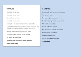 A AMIZADE                                                A AMIZADE

A amizade nos faz feliz.                                 Uma amizade pode compensar mil tristezas.

A amizade nos faz triste.                                A amizade verdadeira

A amizade nos faz chorar.                                Tem que ser guardada em sete chaves.

A amizade nos faz sorrir.                                O verdadeiro amigo valoriza a sua amizade e

A amizade é um ato de amor, de ternura e compaixão.      Não destrói com falsidades.

A verdadeira amizade nunca é esquecida, pois quem tem    Acredite na força da amizade
amizade dar muitas risadas e se possível, chora pouco.
                                                         Pois, ela pode ser cultivada de verdades.
O amigo está a todo tempo, pronto para ajudar.
                                                         Se algo de ruim te acontecer
E se precisar, é só procurar, que ele estará lá.
                                                         Você não pode esquecer
Os amigos são como o mar,
                                                         Que eu sou sua amiga pra valer.
Mesmo às vezes longe, nunca deixam de estar lá.
                                                         (Tatiana Reis)
(Tainá Bonfim Silva)
 