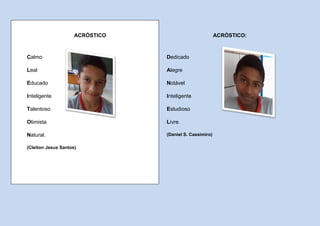 ACRÓSTICO                           ACRÓSTICO:



Calmo                            Dedicado

Leal                             Alegre

Educado                          Notável

Inteligente                      Inteligente

Talentoso                        Estudioso

Otimista                         Livre.

Natural.                         (Daniel S. Cassimiro)

(Cleiton Jesus Santos)
 