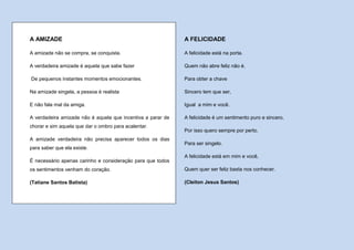 A AMIZADE                                                    A FELICIDADE

A amizade não se compra, se conquista.                       A felicidade está na porta.

A verdadeira amizade é aquela que sabe fazer                 Quem não abre feliz não é.

De pequenos instantes momentos emocionantes.                 Para obter a chave

Na amizade singela, a pessoa é realista                      Sincero tem que ser,

E não fala mal da amiga.                                     Igual a mim e você.

A verdadeira amizade não é aquela que incentiva a parar de   A felicidade é um sentimento puro e sincero,
chorar e sim aquela que dar o ombro para acalentar.
                                                             Por isso quero sempre por perto.
A amizade verdadeira não precisa aparecer todos os dias
                                                             Para ser singelo.
para saber que ela existe.
                                                             A felicidade está em mim e você,
É necessário apenas carinho e consideração para que todos
os sentimentos venham do coração.                            Quem quer ser feliz basta nos conhecer.

(Tatiane Santos Batista)                                     (Cleiton Jesus Santos)
 