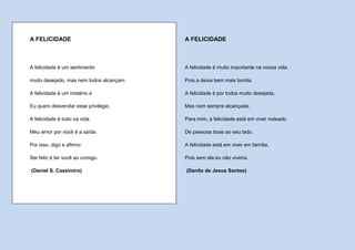 A FELICIDADE                              A FELICIDADE



A felicidade é um sentimento              A felicidade é muito importante na nossa vida.

muito desejado, mas nem todos alcançam.   Pois a deixa bem mais bonita.

A felicidade é um mistério e              A felicidade é por todos muito desejada,

Eu quero desvendar esse privilégio.       Mas nem sempre alcançada.

A felicidade é tudo na vida.              Para mim, a felicidade está em viver rodeado

Meu amor por você é a saída.              De pessoas boas ao seu lado.

Por isso, digo e afirmo:                  A felicidade está em viver em família,

Ser feliz é ter você ao comigo.           Pois sem ela eu não viveria.

(Daniel S. Cassimiro)                     (Danilo de Jesus Santos)
 