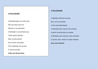 A FELICIDADE
A FELICIDADE

                                    A felicidade: difícil de encontrar.

A felicidade bateu em minha porta   Mas, se for encontrada,

Abri sem saber quem era.            Jamais seja desperdiçada.

Quando vi, me surpreendi.           A felicidade pode surgir de uma amizade,

A felicidade é um sentimento que    Quando há sentimentos de verdade.

Todos querem alcançar               A felicidade pode surgir das coisas divertidas

Mas, só será possível               E quando veem, deixam as coisas coloridas.

Se os outros você ajudar.           (Ioná Jesus Santos)

Pois a felicidade vem de doar

E não de acumular.

(Fábio dos Santos Reis)
 