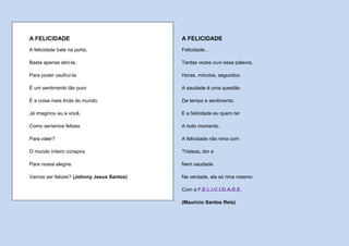 A FELICIDADE                               A FELICIDADE
A felicidade bate na porta,                Felicidade...

Basta apenas abri-la,                      Tantas vezes ouvi essa palavra,

Para poder usufruí-la.                     Horas, minutos, segundos.

É um sentimento tão puro                   A saudade é uma questão

É a coisa mais linda do mundo.             De tempo e sentimento.

Já imaginou eu e você,                     E a felicidade eu quero ter

Como seríamos felizes                      A todo momento.

Para valer?                                A felicidade não rima com

O mundo inteiro conspira                   Tristeza, dor e

Para nossa alegria.                        Nem saudade.

Vamos ser felizes? (Johnny Jesus Santos)   Na verdade, ela só rima mesmo

                                           Com a F.E.L.I.C.I.D.A.D.E.

                                           (Maurício Santos Reis)
 