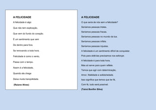 A FELICIDADE                   A FELICIDADE
A felicidade é algo            O que seria de nós sem a felicidade?

Que não tem explicação,        Seríamos pessoas tristes.

                               Seríamos pessoas fracas.
Que vem do fundo do coração.
                               Seríamos pessoas no mundo da lua.
É um sentimento que vem
                               Seríamos pessoas infiéis.
De dentro para fora.
                               Seríamos pessoas injustas.

Se renovando a toda hora.      A felicidade é um sentimento difícil de conquistar.

Felicidade é como o vento,     Pois para obtê-las precisamos nos esforçar.

                               A felicidade é para toda hora.
Passa com o tempo.
                               Mas só serve para quem reflete.
Assim é a felicidade,
                               Temos que agir com determinação,
Quando ela chega
                               Amor, fidelidade e solidariedade.
Deixa muita tranqüilidade.     Isso significa que temos que ter fé,

(Raiane Alves)                 Com fé, tudo será possível.

                               (Tainá Bonfim Silva)
 