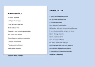 A MINHA ESCOLA

A MINHA ESCOLA
                                       A minha escola é toda colorida.
A minha escola é
                                       Ela faz parte da minha vida.
Um lugar muito legal.
                                       A escola me prepara
Onde se ensina que não
                                       Para obter um futuro melhor.
Se deve tratar mal.                    Lá trabalha valores e conhecimentos diversos.

A escola é uma fonte de aprendizado.   E os professores estão sempre por perto.

                                       Lá em Córrego é assim.
Nas horas mais difíceis
                                       Quem estuda bastante
Os professores estão do nosso lado.
                                       Terá um futuro brilhante.
Um lugar excepcional,
                                       Na minha escola tem instrução
Pois aprendo muito com                 Por causa dela terei uma boa profissão.

Tanta gente especial.                  Por tudo isso, agradeço de coração

                                       A esse distrito que é bom de montão.

                                       Daniel S. Cassimiro)
(Cleiton Jesus Santos)
 