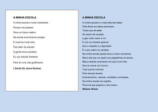 A MINHA ESCOLA                       A MINHA ESCOLA
A minha escola é muito importante,   A minha escola é a mais bela das belas.

Porque nos prepara                   Feito flores em plena primavera.
                                     Todos que ali estão
Para um futuro melhor.
                                     Se amam de coração.
Na escola encontramos amigos         Lugar onde cresci e vivi
E vivemos muito bem.                 E com os mestres aprendi

Pois além de estudar                 Que o respeito e a dignidade
                                     É o que valem na verdade.
A gente brinca também.
                                     Na minha escola passei bons e maus momentos.
Eu vou estudar bastante              Mas é ela que me apóia nas pegadinhas do tempo.

Para ter uma vida gratificante.      Meus mestres ensinaram-me que é com luta
                                     Que se vence com louvor.
( Danilo De Jesus Santos)            Tudo que lá vivenciei
                                     Para sempre levarei.
                                     Ensinamentos, culturas, verdades e amizades.
                                     Da minha escola me orgulho,
                                     Pois é lá que preparo o meu futuro.
                                     (Raiane Alves)
 