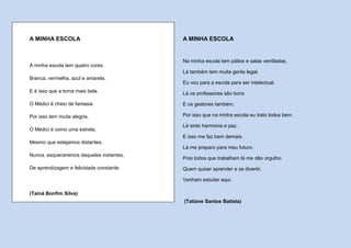A MINHA ESCOLA                            A MINHA ESCOLA


                                          Na minha escola tem pátios e salas ventiladas.
A minha escola tem quatro cores:
                                          Lá também tem muita gente legal.
Branca, vermelha, azul e amarela,
                                          Eu vou para a escola para ser intelectual.
E é isso que a torna mais bela.           Lá os professores são bons

O Médici é cheio de fantasia              E os gestores também,

Por isso tem muita alegria.               Por isso que na minha escola eu trato todos bem.

                                          Lá sinto harmonia e paz.
O Médici é como uma estrela,
                                          E isso me faz bem demais.
Mesmo que estejamos distantes,
                                          Lá me preparo para meu futuro.
Nunca, esqueceremos daqueles instantes,
                                          Pois todos que trabalham lá me dão orgulho.
De aprendizagem e felicidade constante.   Quem quiser aprender e se divertir,

                                          Venham estudar aqui.

(Tainá Bonfim Silva)
                                          (Tatiane Santos Batista)
 