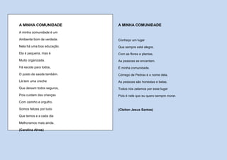 A MINHA COMUNIDADE          A MINHA COMUNIDADE
A minha comunidade é um

Ambiente bom de verdade.    Conheço um lugar
Nela há uma boa educação.   Que sempre está alegre.
Ela é pequena, mas é        Com as flores e plantas,
Muito organizada.           As pessoas se encantam.
Há escola para todos,       É minha comunidade.
O posto de saúde também.    Córrego de Pedras é o nome dela.
Lá tem uma creche           As pessoas são honestas e belas.
Que deixam todos seguros,   Todos nós zelamos por esse lugar
Pois cuidam das crianças    Pois é nele que eu quero sempre morar.
Com carinho e orgulho.

Somos felizes por tudo      (Cleiton Jesus Santos)
Que temos e a cada dia

Melhoramos mais ainda.

(Carolina Alves)
 