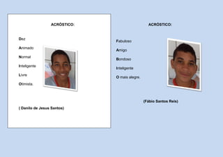 ACRÓSTICO:                      ACRÓSTICO:


Dez
                              Fabuloso
Animado
                              Amigo
Normal
                              Bondoso
Inteligente
                              Inteligente
Livre
                              O mais alegre.
Otimista.



                                               (Fábio Santos Reis)
( Danilo de Jesus Santos)
 