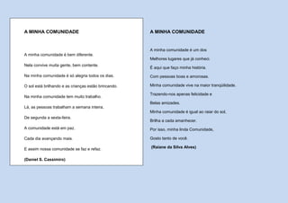 A MINHA COMUNIDADE                                    A MINHA COMUNIDADE


                                                      A minha comunidade é um dos
A minha comunidade é bem diferente.
                                                      Melhores lugares que já conheci.
Nela convive muita gente, bem contente.
                                                      É aqui que faço minha história.
Na minha comunidade é só alegria todos os dias.       Com pessoas boas e amorosas.

O sol está brilhando e as crianças estão brincando.   Minha comunidade vive na maior tranqüilidade.

                                                      Trazendo-nos apenas felicidade e
Na minha comunidade tem muito trabalho.
                                                      Belas amizades.
Lá, as pessoas trabalham a semana inteira,
                                                      Minha comunidade é igual ao raiar do sol,
De segunda a sexta-feira.
                                                      Brilha a cada amanhecer.
A comunidade está em paz.                             Por isso, minha linda Comunidade,

Cada dia avançando mais.                              Gosto tanto de você.

E assim nossa comunidade se faz e refaz.              (Raiane da Silva Alves)


(Daniel S. Cassimiro)
 