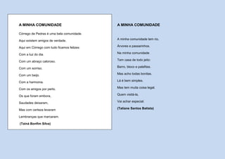 A MINHA COMUNIDADE                          A MINHA COMUNIDADE

Córrego de Pedras é uma bela comunidade.

Aqui existem amigos de verdade.             A minha comunidade tem rio,

Aqui em Córrego com tudo ficamos felizes:   Árvores e passarinhos.

Com a luz do dia.                           Na minha comunidade

Com um abraço caloroso.                     Tem casa de todo jeito:

Com um sorriso.                             Barro, bloco e palafitas.

Com um beijo.                               Mas acho todas bonitas.

Com a harmonia.                             Lá é bem simples.

Com os amigos por perto.                    Mas tem muita coisa legal.

Os que foram embora,                        Quem visitá-la,

Saudades deixaram,                          Vai achar especial.

Mas com certeza levaram                     (Tatiane Santos Batista)

Lembranças que marcaram.

(Tainá Bonfim Silva)
 