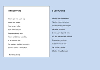 O MEU FUTURO                       O MEU FUTURO



Quero que meu futuro seja          Veio em meu pensamento,

Como uma estrela                   Aqueles tristes momentos.

Que sempre brilhe.                 Vou esquecer o passado para

Para iluminar a vida               não sofrer no futuro.

Das pessoas que amo.               O meu futuro depende mim.

Quero também ser sucedida,         Por isso, me dedicarei bastante,

E ter uma boa vida.                E estou bem confiante,

Só que para que tudo isso ocorra   Que o meu futuro será

Preciso estudar e me dedicar       De vitórias e glórias.

                                   (Cleiton Jesus Santos)

(Carolina Alves)
 