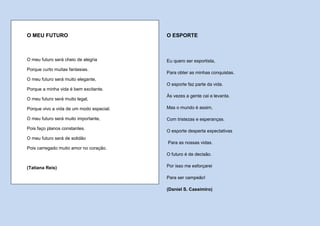 O MEU FUTURO                              O ESPORTE



O meu futuro será cheio de alegria        Eu quero ser esportista,
Porque curto muitas fantasias.
                                          Para obter as minhas conquistas.
O meu futuro será muito elegante,
                                          O esporte faz parte da vida.
Porque a minha vida é bem excitante.
                                          Às vezes a gente cai e levanta.
O meu futuro será muito legal,

Porque vivo a vida de um modo especial.   Mas o mundo é assim,

O meu futuro será muito importante,       Com tristezas e esperanças.

Pois faço planos constantes.
                                          O esporte desperta expectativas
O meu futuro será de solidão
                                          Para as nossas vidas.
Pois carregado muito amor no coração.
                                          O futuro é de decisão.

(Tatiana Reis)                            Por isso me esforçarei

                                          Para ser campeão!

                                          (Daniel S. Cassimiro)
 