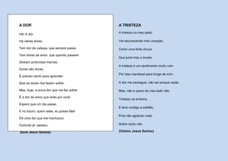 A DOR                                      A TRISTEZA

Há! A dor.                                 A tristeza no meu peito

Há várias dores.                           Vai escurecendo meu coração.

Tem dor de cabeça, que sempre passa.       Como uma forte chuva
Tem dores de amor, que quando passam
                                           Que junto traz o trovão.
Deixam profundas marcas.
                                           A tristeza é um sentimento muito ruim
Dores são dores.
                                           Por isso mandarei para longe de mim.
É preciso sentir para aprender

Que as dores nos fazem sofrer.             A dor me persegue, não sei porque razão

Mas, hoje, a única dor que me faz sofrer   Mas, não a quero do meu lado não.
É a dor do amor que sinto por você.
                                           Tristeza vá embora,
Espero que um dia passe,
                                           E leve contigo a solidão,
E no futuro, quem sabe, eu possa falar
                                           Pois não agüento mais,
De uma dor que me machucou

Contudo já passou.                         Sofrer tanto não.

(Ioná Jesus Santos)                        (Cleiton Jesus Santos)
 