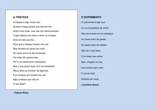 A TRISTEZA                                     O SOFRIMENTO
A tristeza é algo muito ruim.                  O sofrimento é algo que
Quando chega parece que não tem fim.
                                               Eu nunca gostaria de sentir.
Ando muito triste, mas não dou demonstração.
                                               Mas ele insiste em me perseguir.
Trago tristeza nos olhos e amor no coração.
Sinto-me tão sozinha...                        Às vezes sofro de paixão.

Acho que a tristeza invadiu meu ser            Às vezes sofro de solidão.
Mas também só penso em você.
                                               Não sei o que fazer,
Às vezes sinto-me tão enraivada,
                                               Com esse meu sofrer.
Por estar tão apaixonada.
Ah! É um sentimento indesejável.               Mas, chegará um dia,
Mas o que posso fazer se é incontrolável?
                                               Que amarei para valer
Meus olhos se enchem de lágrimas
                                               E nunca mais
Pura tristeza que invade meu ser.
Mas confesso que não sei                       Sofrerei por você.

O que fazer?                                   ( Carolina Alves)


(Tatiana Reis)
 