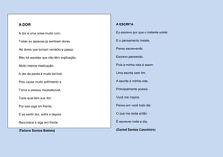 A DOR                                    A ESCRITA

A dor é uma coisa muito ruim.            Eu escrevo por que o instante existe

Todas as pessoas já sentiram dores.      E o pensamento insiste.

Há dores que tomam remédio e passa.      Penso escrevendo

Mas há aquelas que não têm explicação,   Escrevo pensando.

Muito menos medicação.                   Pois a minha vida é assim

A dor da perda é muito terrível.         Uma escrita sem fim.

Pois causa muito sofrimento e            A escrita é minha vida,

Torna a pessoa insubstituível.           Principalmente poesia.

Cada qual tem sua dor.                   Você me inspira.

Por isso siga em frente,                 Penso em você todo dia.

E se sentir dor, sofra e depois          O que me resta então

Recomece e siga em frente.               É escrever noite e dia.

(Tatiane Santos Batista)                 (Daniel Santos Cassimiro)
 