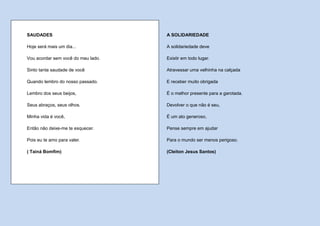 SAUDADES                            A SOLIDARIEDADE

Hoje será mais um dia...            A solidariedade deve

Vou acordar sem você do meu lado.   Existir em todo lugar.

Sinto tanta saudade de você         Atravessar uma velhinha na calçada

Quando lembro do nosso passado.     E receber muito obrigada

Lembro dos seus beijos,             É o melhor presente para a garotada.

Seus abraços, seus olhos.           Devolver o que não é seu,

Minha vida é você,                  É um ato generoso,

Então não deixe-me te esquecer.     Pense sempre em ajudar

Pois eu te amo para valer.          Para o mundo ser menos perigoso.

( Tainá Bomfim)                     (Cleiton Jesus Santos)
 