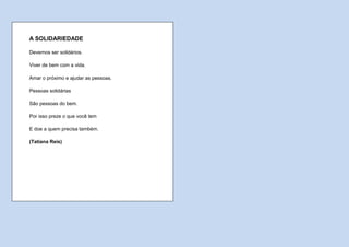 A SOLIDARIEDADE

Devemos ser solidários.

Viver de bem com a vida.

Amar o próximo e ajudar as pessoas.

Pessoas solidárias

São pessoas do bem.

Por isso preze o que você tem

E doe a quem precisa também.

(Tatiana Reis)
 