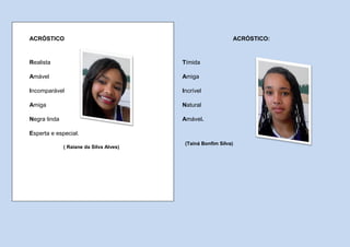 ACRÓSTICO                                                    ACRÓSTICO:



Realista                                 Tímida

Amável                                   Amiga

Incomparável                             Incrível

Amiga                                    Natural

Negra linda                              Amável.

Esperta e especial.
                                          (Tainá Bonfim Silva)
              ( Raiane da Silva Alves)
 