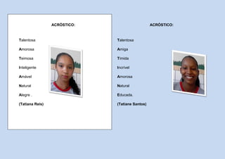 ACRÓSTICO:                      ACRÓSTICO:



Talentosa                     Talentosa

Amorosa                       Amiga

Teimosa                       Tímida

Inteligente                   Incrível

Amável                        Amorosa

Natural                       Natural

Alegre .                      Educada.

(Tatiana Reis)                (Tatiane Santos)
 