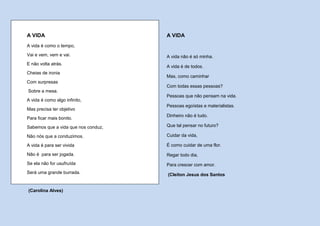A VIDA                               A VIDA
A vida é como o tempo,
Vai e vem, vem e vai.                A vida não é só minha.
E não volta atrás.
                                     A vida é de todos.
Cheias de ironia
                                     Mas, como caminhar
Com surpresas
                                     Com todas essas pessoas?
Sobre a mesa.
                                     Pessoas que não pensam na vida.
A vida é como algo infinito,
                                     Pessoas egoístas e materialistas.
Mas precisa ter objetivo
                                     Dinheiro não é tudo.
Para ficar mais bonito.
Sabemos que a vida que nos conduz,   Que tal pensar no futuro?

Não nós que a conduzimos.            Cuidar da vida,

A vida é para ser vivida             É como cuidar de uma flor.

Não é para ser jogada.               Regar todo dia,
Se ela não for usufruída             Para crescer com amor.
Será uma grande burrada.             (Cleiton Jesus dos Santos


(Carolina Alves)
 