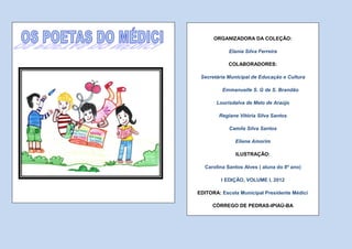 ORGANIZADORA DA COLEÇÃO:

            Elania Silva Ferreira

            COLABORADORES:

 Secretária Municipal de Educação e Cultura

         Emmanuelle S. G de S. Brandão

       Lourisdalva de Melo de Araújo

        Regiane Vitória Silva Santos

            Camila Silva Santos

              Eliene Amorim

               ILUSTRAÇÃO:

  Carolina Santos Alves ( aluna do 8º ano)

         I EDIÇÃO, VOLUME I, 2012

EDITORA: Escola Municipal Presidente Médici

     CÓRREGO DE PEDRAS-IPIAÚ-BA
 