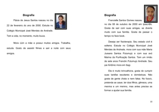 Biografia
Flávia de Jesus Santos nasceu no dia
22 de fevereiro do ano de 2000. Estuda no

Biografia
Francielle Santos Gomes nasceu
no dia 08 de outubro de 2000 em Ipiaú-BA.
Gosta de sair com suas amigas, se diverte

Colégio Municipal José Mendes de Andrade.
Tem a vida, no momento, muito louca.
Mora com a mãe e possui muitos amigos. Trabalha,

muito com sua família. Gosta de passar o
tempo no face book.
Deseja ser fisioterapia. Seu estado civil é
solteira. Estuda no Colégio Municipal José

estuda. Gosto de assistir filmes e sair a noite com seus
amigos.

Mendes de Andrade, mora com sua mãe Maria
Jussara Santos Putumujú e com sua avó
Marina da Purificação Santos. Tem um irmão
de sete anos Franclin Putumujú Andrade. Seu
pai Antônio mora em Itagi.
Ela é muito brincalhona, gosta de cumprir
suas tarefas escolares e domésticas. Não
gosta de gente chata e nem falsa. No futuro,
pretende se casar, ter dois filhos, gêmeos, uma
menina e um menino, mas antes precisa se
formar a ajudar sua família.

10

 