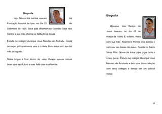 Biografia

Biografia

Iago Souza dos santos nasceu

na

Fundação hospital de Ipiaú no dia 25

de
Giovane

dos

Santos

de

Setembro de 1999. Seus pais chamam-se Evanildo Silva dos
Jesus nasceu no dia 07 de
Santos e sua mãe chama-se Italila Cruz Souza.
março de 1999. É solteiro, mora
Estuda no colégio Municipal José Mendes de Andrade. Gosta

com sua mãe Rosimeire Pereira dos Santos e

de viajar, principalmente para a cidade Bom Jesus da Lapa no

com seu pai Josias de Jesus. Reside no Bairro

mês de agosto.

Santa Rita. Gosta de soltar pipa, jogar bola e

Odeia brigas e ficar dentro de casa. Deseja apenas coisas

vídeo game. Estuda no colégio Municipal José

boas para seu futuro e viver feliz com sua família.

Mendes de Andrade e tem uma ótima relação
com seus colegas e deseja ser um policial
militar.

11

 