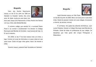 Biografia
Ícaro

dos

Santos

Biografia
Nascimento

nasceu no dia 23 de Julho de 1999 em
Salvador no Hospital

Iperba. Aos cinco

Ingrid Almeida nasceu em São Paulo

anos de idade mudou-se para Ipiaú com

no dia três de junho de 2000. Mora com seus pais e suas duas

seus pais Josias Lima Nascimento e Ivany Pereira dos Santos

irmãs. Gosta de passear à tarde com suas colegas, de acessar

com seu irmão João Batista Mendes.

a internet, de escutar músicas.

O primeiro colégio que estudei foi o municipal Pastor

É corintiana, não gosta dos afazeres domésticos,, quer

Paulo e ao concluir o fundamental I fui estudar no Colégio

cursar Pediatria. Estuda no Colégio Municipal José Mendes de

Municipal José Mendes de Andrade, o qual estudo até hoje, no

Andrade. Gosta de todas as professoras do seu colégio. As

8º ano A matutino.

disciplinas

que mais gosta

são Língua

Portuguesa

e

Matemática.
Em 2009, no dia 17 de maio nasceu mais um irmão, o
Iago. Conclui um curso de informática e é essa a área em que
quero atuar. Gosto de jogar vídeo game, bola e de estudar a
bíblia.
Quando crescer, pretendo fazer faculdade em Salvador.

12

 