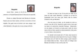 Biografia
Biografia
Jacson Silva

nasceu no dia 06 de
Eu Nasci em Ipiaú no dia 15 de junho em 1999, eu já

setembro no Hospital Estadual Geral do Município de Ipiaú-BA.
Estuda no colégio Municipal José Mendes de Andrade.

morei em sete casas diferentes, a primeira foi na Rua da
Subestação junto com meus pais. Minha mãe se chama
Cristiane e meu pai Marcelino.

Espera para seu futuro saúde, se formar e encontrar um bom
Aos dois anos de idade, cai da escada de onde eu
trabalho. Ele gosta muito de brincar com seus amigos, mas
odeia falsidade e não gosta de ver seus amigos sofrendo.

morava, mas não mi feri. Quando fiz quatro anos e meus pais
me deram um cachorrinho chamado Putinique. Infelizmente,
um ano depois, um homem se mudou para o lado da minha
casa e tinha um lobo, quando eu estava passando o lobo pulou
o muro e matou o meu cachorro.
Eu estudei numa escola até a 4º serie, essa escola se
chamava Ciranda das Letras depois de lá eu fui para o Colégio
Dom Bosco ate a 6ª série fiz vários amigos, porém descobri
que metade deles era falso. Hoje eu estou no Colégio Jose
Mendes de Andrade. E isso é minha vida. Fim

13

 
