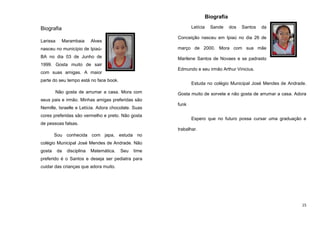 Biografia
Letícia

Biografia
Larissa

Marambaia

Sande

dos

Santos

da

Conceição nasceu em Ipiaú no dia 26 de

Alves

nasceu no município de Ipiaú-

março de 2000. Mora com sua mãe

BA no dia 03 de Junho de

Marilene Santos de Novaes e se padrasto

1999. Gosta muito de sair
Edmundo e seu irmão Arthur Vinicius.

com suas amigas. A maior
parte do seu tempo está no face book.

Estuda no colégio Municipal José Mendes de Andrade.

Não gosta de arrumar a casa. Mora com

Gosta muito de sorvete e não gosta de arrumar a casa. Adora

seus pais e irmão. Minhas amigas preferidas são
Nemille, Israelle e Letícia. Adora chocolate. Suas
cores preferidas são vermelho e preto. Não gosta

funk
Espero que no futuro possa cursar uma graduação e

de pessoas falsas.
trabalhar.
Sou conhecida com japa, estuda no
colégio Municipal José Mendes de Andrade. Não
gosta

da

disciplina

Matemática.

Seu

time

preferido é o Santos e deseja ser pediatra para
cuidar das crianças que adora muito.

15

 