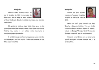 Biografia

Biografia

Letson Coelho Moreira nasceu no

Lorena de Brito Botelho

dia 02 de julho de 1999 no município de

nasceu na Fundação Hospitalar

Ipiaú-BA. É filho de Jorge de Jesus Moreira

de Ipiaú no dia 05 de Julho de

e Maria Rosângela. Estuda no colégio Municipal José Mendes

2000.

de Andrade.

Mora com seus pais Damiana de Brito

Ele gosta de bicicleta, jogar bola vídeo game e não

Botelho e Leandro Botelho. Tem um irmão

gosta de acordar cedo.deseja que seu futuro fique marcado na

chamado Albérico de Brito Botelho. É solteira,

história. Seu sonho é ser policial muito importante e

estuda no Colégio Municipal José Mendes de

reconhecido pelo seu trabalho.

Andrade, cursa o 8º ano no turno matutino.

E também deseja conhecer uma pessoa que o entenda,

Pretende cursar Direito para se tornar uma

que seja legal e uma boa esposa e mãe, pois pretende ter três

grande advogada. Espera casar-se aos 27 e

filhos e ser muito feliz.

ter dois filhos.

16

 