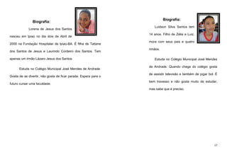Biografia:

Biografia:
Lorena de Jesus dos Santos
nasceu em Ipiaú no dia dois de Abril de
2000 na Fundação Hospitalar de Ipiaú-BA. É filha de Tatiane
dos Santos de Jesus e Laurindo Cordeiro dos Santos. Tem
apenas um irmão Lázaro Jesus dos Santos.
Estuda no Colégio Municipal José Mendes de Andrade.
Gosta de se divertir, não gosta de ficar parada. Espera para o
futuro cursar uma faculdade.

Luidson Silva Santos tem
14 anos. Filho de Zélia e Luiz,
mora com seus pais e quatro
irmãos.
Estuda no Colégio Municipal José Mendes
de Andrade. Quando chega do colégio gosta
de assistir televisão e também de jogar bol. É
bem travesso e não gosta muito de estudar,
mas sabe que é preciso.

17

 