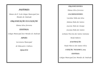 ORGANIZADORA:

AUTORES:

Elania Silva Ferreira

Alunos do 8º A do Colégio Municipal José

COLABORADORES:

Mendes de Andrade

ORGANIZAÇÃO DA COLEÇÃO

Caroline Telles da Silva
Juliana Bidu dos Santos

Elania Silva Ferreira

Luciene Melo de Araújo

EDITORA:

Luciana Bidu dos Santos

Colégio Municipal José Mendes de Andrade

Leiliane Purcino dos Santos Santana

APOIO:

Neide Ribeiro

Secretaria Municipal

ILUSTRAÇÂO:

de Educação e Cultura

Paulo Marcos dos Santos Silva

(Ipiaú-BA)

I EDIÇÂO, VOLUME I, 2013
EDITORA:
Colégio Municipal José Mendes de Andrade
2

 