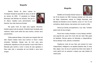 Biografia
Biografia
Naama

Santos

de

Jesus

nasceu

na

Fundação Hospital de Ipiaú-BA de Jesus no dia 03
de Janeiro de 2000.

É estudante do Colégio

Municipal José Mendes de Andrade. Seu pai é o
Sr. Elenor, trabalha como administrador numa
fazenda. Sua mãe chama-se Eneides.
Ela gosta muito de viajar para lugares diferentes,
também gosta muito de estudar. Pretende fazer faculdade para

Natielle da Conceição Santos nasceu no
dia 18 de Outubro de 1999. Começou estudar com três anos
de idade. Atualmente, estuda no Colégio Municipal José
Mendes de Andrade no turno matutino, cursa o 8 º ano. É uma
sonhadora, desde criança, mas sempre com os pés no chão.
Adora sua família principalmente a sua mãe. Também
gosta muito de seus amigos.

medicina. Adora correr atrás dos seus sonhos, concluir seus
pensamentos.

Nunca teve muitas amizades e nunca desejou também,
pois segundo ela, quem tem muito não tem nada. Não gosta

Odeia pessoas falsas e não gosta que ninguém fale mal
dela. Espera realizar todos seus sonhos no futuro: muitas

de falsidade. Sempre gostou de liberdade e independência.
Nunca desejou muito, apenas o necessário.

amizades, felicidade. Deseja tudo de bom para seus
professores. Agradece ao seu pai querido e suas irmãs Vilma e

Orgulha-se muito da sua mãe, pois sempre foi muito

Manoela pelo carinho e amor e acima de tudo agradece a

independente, inteligente e se espelha bastante nela. É muito

Deus pela vida e conquistas de sua família e seus bons

feliz, alegre, mas, de vez em quando fica triste muito rápido. É

amigos.

muito gentil com as pessoas e espera que seja tratada do
mesmo jeito

20

 